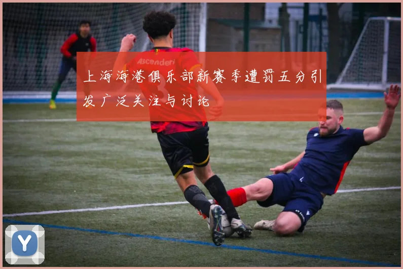 上海海港俱乐部新赛季遭罚五分引发广泛关注与讨论