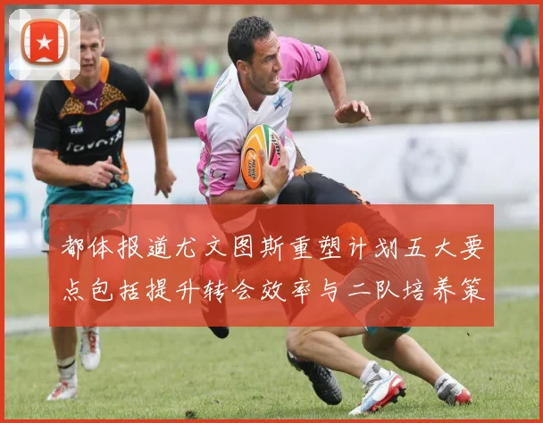 都体报道尤文图斯重塑计划五大要点包括提升转会效率与二队培养策略