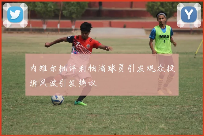 内维尔批评利物浦球员引发观众投诉风波引发热议