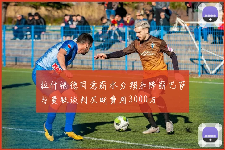 拉什福德同意薪水分期和降薪巴萨与曼联谈判买断费用3000万