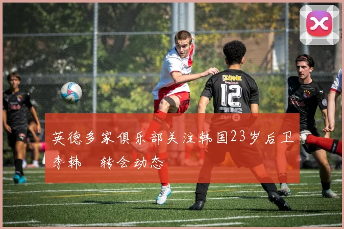 英德多家俱乐部关注韩国23岁后卫李韩汎转会动态