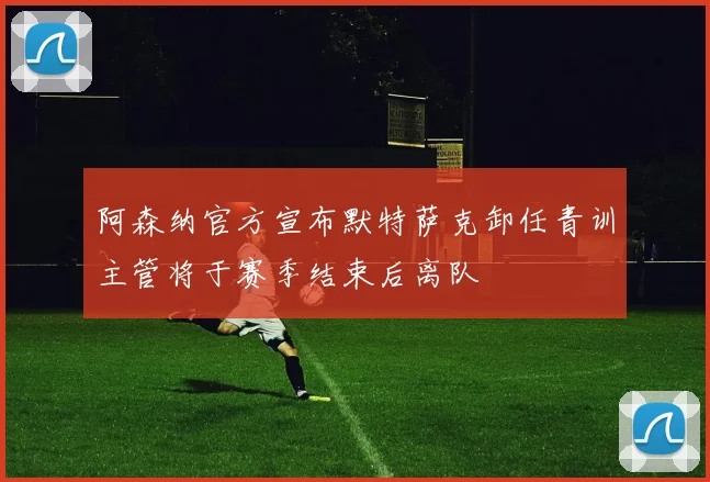 阿森纳官方宣布默特萨克卸任青训主管将于赛季结束后离队