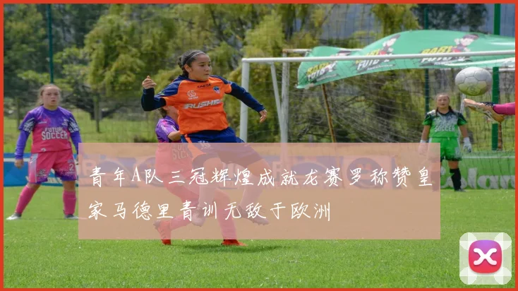 青年A队三冠辉煌成就龙赛罗称赞皇家马德里青训无敌于欧洲