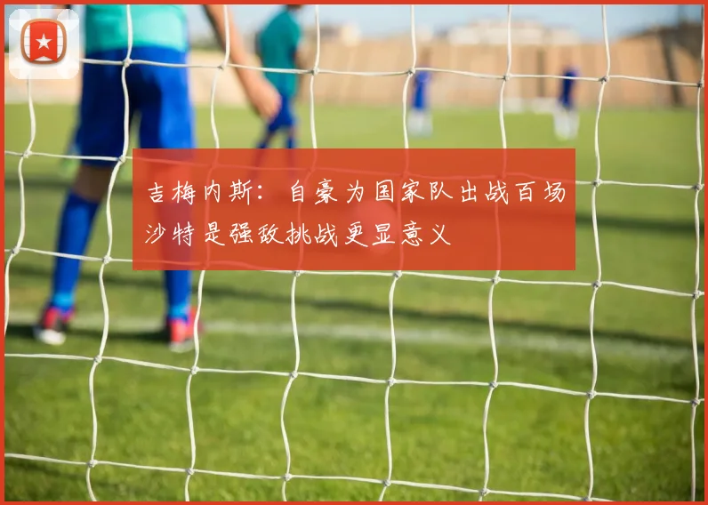 吉梅内斯：自豪为国家队出战百场沙特是强敌挑战更显意义