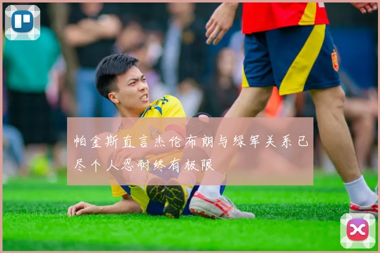帕金斯直言杰伦布朗与绿军关系已尽个人忍耐终有极限
