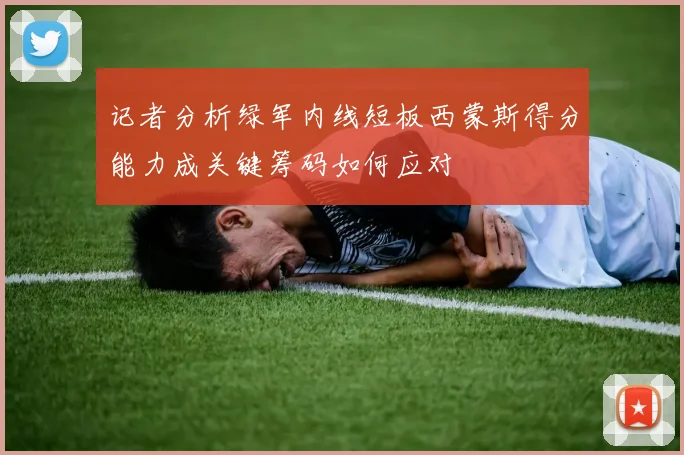 记者分析绿军内线短板西蒙斯得分能力成关键筹码如何应对