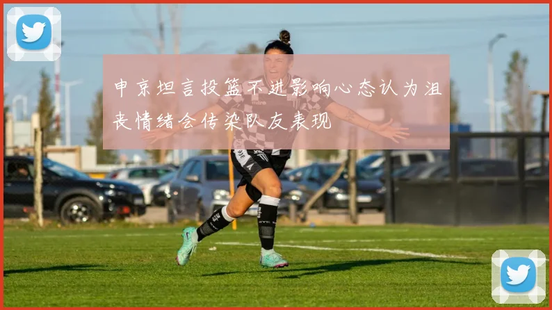申京坦言投篮不进影响心态认为沮丧情绪会传染队友表现