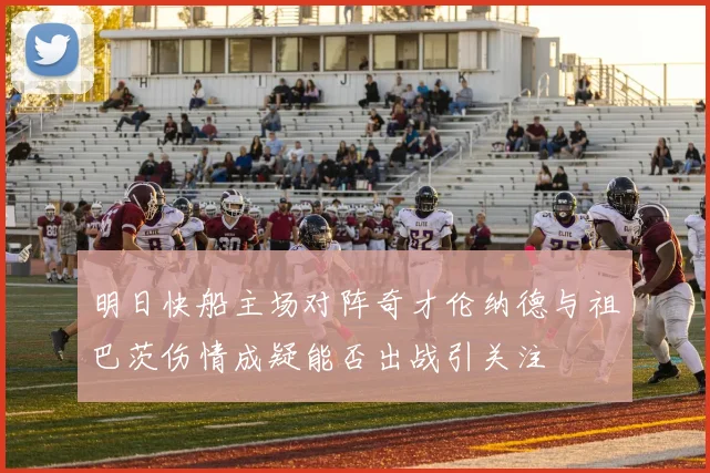 明日快船主场对阵奇才伦纳德与祖巴茨伤情成疑能否出战引关注