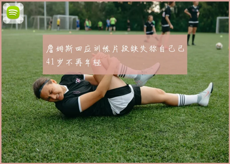 詹姆斯回应训练片段缺失称自己已41岁不再年轻