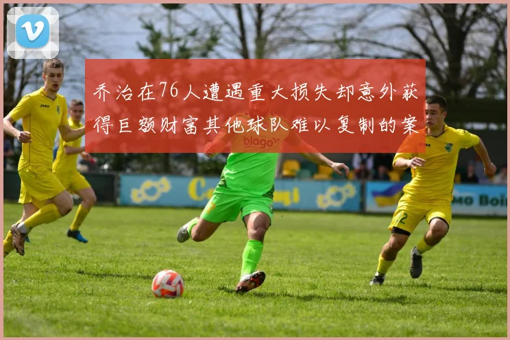 乔治在76人遭遇重大损失却意外获得巨额财富其他球队难以复制的案例