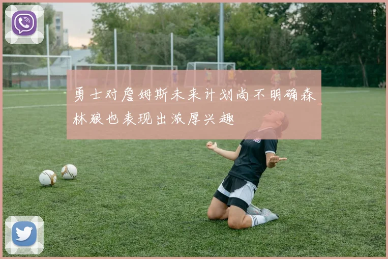 勇士对詹姆斯未来计划尚不明确森林狼也表现出浓厚兴趣