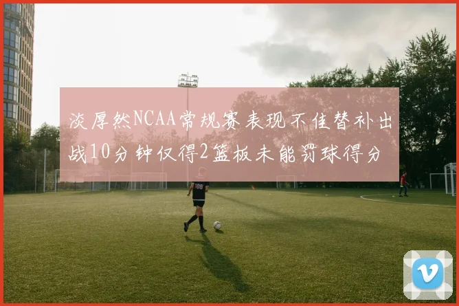 淡厚然NCAA常规赛表现不佳替补出战10分钟仅得2篮板未能罚球得分