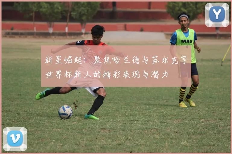 新星崛起：聚焦哈兰德与苏尔克等世界杯新人的精彩表现与潜力