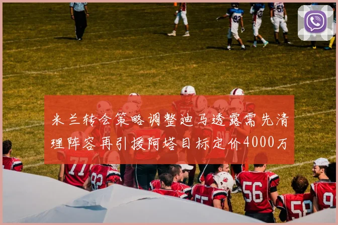 米兰转会策略调整迪马透露需先清理阵容再引援阿塔目标定价4000万