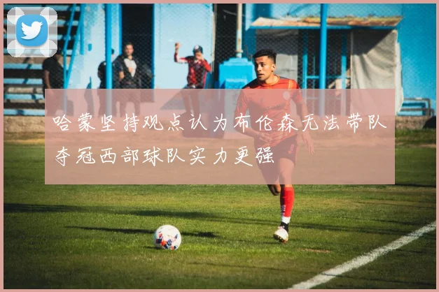 哈蒙坚持观点认为布伦森无法带队夺冠西部球队实力更强