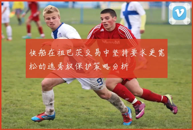 快船在祖巴茨交易中坚持要求更宽松的选秀权保护策略分析