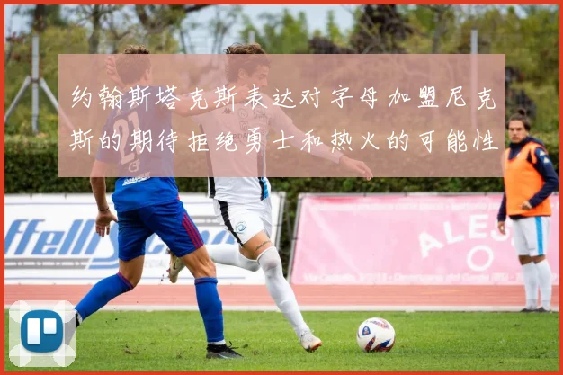 约翰斯塔克斯表达对字母加盟尼克斯的期待拒绝勇士和热火的可能性