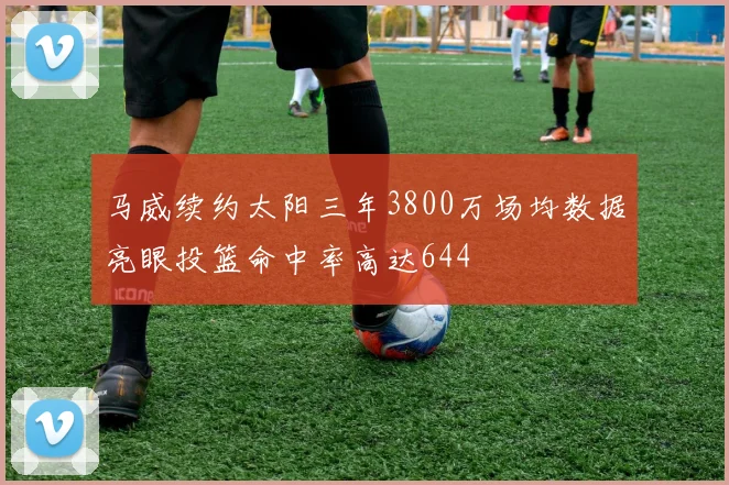 马威续约太阳三年3800万场均数据亮眼投篮命中率高达644