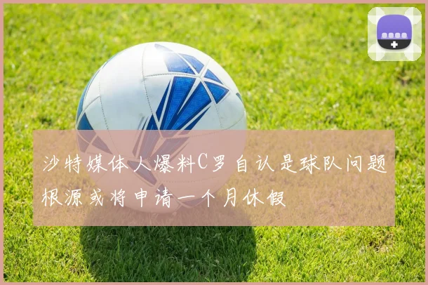 沙特媒体人爆料C罗自认是球队问题根源或将申请一个月休假