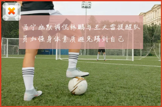 马宁幽默调侃韩鹏与王大雷提醒队员加强身体素质避免踢到自己