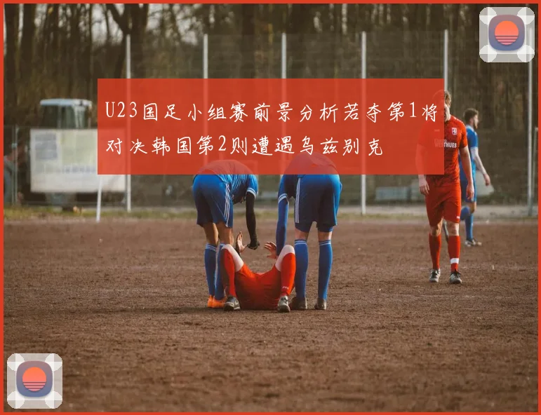U23国足小组赛前景分析若夺第1将对决韩国第2则遭遇乌兹别克